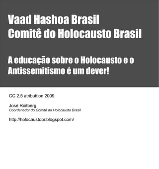 Vaad Hashoa Brasil
Comitê do Holocausto Brasil

A educação sobre o Holocausto e o
Antissemitismo é um dever!

CC 2.5 atributtion 2009

José Roitberg
Coordenador do Comitê do Holocausto Brasil

http://holocaustobr.blogspot.com/
 