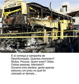 E aí começa a campanha de
Desinformação. Quantos morreram?
Muitos. Poucos. Quem eram? Xiitas.
Outras pessoas. Atentado!!!
Governo sírio declara: gente apenas
estourou um pneu no qual foi
colocado ar demais...
 