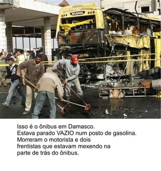 Isso é o ônibus em Damasco.
Estava parado VAZIO num posto de gasolina.
Morreram o motorista e dois
frentistas que estavam mexendo na
parte de trás do ônibus.
 