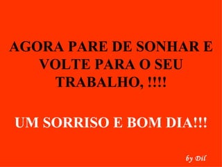 AGORA PARE DE SONHAR E VOLTE PARA O SEU TRABALHO, !!!! UM SORRISO E BOM DIA!!! by Dil 