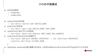 OVNの手動構成
15
● OVSDBの操作
○ ovsdb-tool
○ ovsdb-client
● Logical Switchの作成
○ ovn-nbctl lswitch-add SWITCH_NAME
● Logical Portの作成
○ ovn-nbctl lport-add SWITCH_NAME PORT_NAME
● Logical PortにMACアドレスを設定
○ ovn-nbctl lport-set-address PORT_NAME MAC_ADDRESS
● Logical PortとPhysical Portの紐付け
○ ovs-vsctl add-port BRIDGE INTERFACE -- set Interface INTERFACE
external_ids:iface-id=PORT_NAME
↓
● OpenStack, Kubernetes等と連携するときは、この辺りはNeutron ML2 driver/CNI Pluginがやってくれます
 