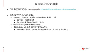 Kubernetesとの連携
22
● OVN用のCNIプラグイン: ovn-kubernetes https://github.com/ovn-org/ovn-kubernetes
● 他のCNIプラグインとの主な違い
○ Serviceオブジェクトは基本的にOVSの機能で実現している
■ Service → PodのDNAT
■ Service → 複数Podのロードバランス
○ Network Policyの制御はOVSで実現
○ その他はだいたい従来のCNIプラグインと同じ
■ 内部DNSは今のところCoreDNSを使う前提になっている...ように見える
 