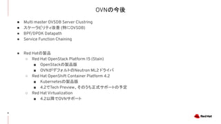 OVNの今後
31
● Multi master OVSDB Server Clustring
● スケーラビリティ改善 (特にOVSDB)
● BPF/DPDK Datapath
● Service Function Chaining
● Red Hatの製品
○ Red Hat OpenStack Platform 15 (Stain)
■ OpenStackの製品版
■ OVNがデフォルトのNeutron ML2 ドライバ
○ Red Hat OpenShift Container Platform 4.2
■ Kubernetesの製品版
■ 4.2でTech Preview、そのうち正式サポートの予定
○ Red Hat Virtualization
■ 4.2以降でOVNサポート
 