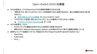Open vSwitch (OVS) の課題
6
● OVSは超強力、だけどOpenFlowでSDN環境を構築するのは大変
○ 「現時点では、低レベルのフローロジックを直接作り込む必要があるなど、導入の敷居はあまり低くあ
りません」
■ 技術文書 OpenFlowの概要, VA Linux Systems Japan
○ 「プログラミング言語に例えるとアセンブラ、もしくは標準ライブラリがないC言語」
■ マスタリングTCP/IP OpenFlow編, オーム社
● OVSは超強力、だから
○ OVSネイティブな機能を活用するとより効率的に処理できるはず
○ 現状はOVS, Network Namespace, iptables, etcを組み合わせて様々な機能を実現している
● 仮想化/コンテナ基盤のソフトウェア製品それぞれでOpenFlowの作り込みをするのはつらい
○ OpenStack
○ Kubernetes
○ oVirt, ...
 