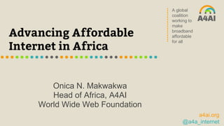 A global
coalition
working to
make
broadband
affordable
for all
a4ai.org
@a4a_internet
Advancing Affordable
Internet in Africa
Onica N. Makwakwa
Head of Africa, A4AI
World Wide Web Foundation
 