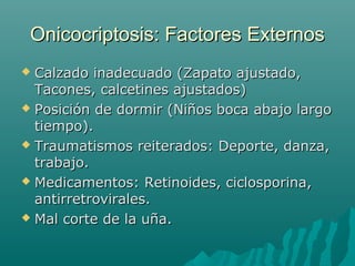 Onicocriptosis: Factores ExternosOnicocriptosis: Factores Externos
 Calzado inadecuado (Zapato ajustado,Calzado inadecuado (Zapato ajustado,
Tacones, calcetines ajustados)Tacones, calcetines ajustados)
 Posición de dormir (Niños boca abajo largoPosición de dormir (Niños boca abajo largo
tiempo).tiempo).
 Traumatismos reiterados: Deporte, danza,Traumatismos reiterados: Deporte, danza,
trabajo.trabajo.
 Medicamentos: Retinoides, ciclosporina,Medicamentos: Retinoides, ciclosporina,
antirretrovirales.antirretrovirales.
 Mal corte de la uña.Mal corte de la uña.
 