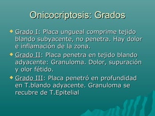 Onicocriptosis: GradosOnicocriptosis: Grados
 Grado IGrado I: Placa ungueal comprime tejido: Placa ungueal comprime tejido
blando subyacente, no penetra. Hay dolorblando subyacente, no penetra. Hay dolor
e inflamación de la zona.e inflamación de la zona.
 Grado IIGrado II: Placa penetra en tejido blando: Placa penetra en tejido blando
adyacente: Granuloma. Dolor, supuraciónadyacente: Granuloma. Dolor, supuración
y olor fétido.y olor fétido.
 Grado IIIGrado III: Placa penetró en profundidad: Placa penetró en profundidad
en T.blando adyacente. Granuloma seen T.blando adyacente. Granuloma se
recubre de T.Epitelialrecubre de T.Epitelial
 