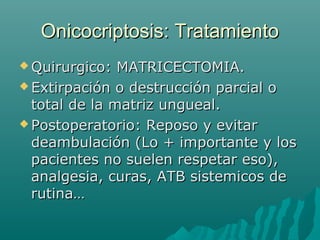 Onicocriptosis: TratamientoOnicocriptosis: Tratamiento
 Quirurgico: MATRICECTOMIA.Quirurgico: MATRICECTOMIA.
 Extirpación o destrucción parcial oExtirpación o destrucción parcial o
total de la matriz ungueal.total de la matriz ungueal.
 Postoperatorio: Reposo y evitarPostoperatorio: Reposo y evitar
deambulación (Lo + importante y losdeambulación (Lo + importante y los
pacientes no suelen respetar eso),pacientes no suelen respetar eso),
analgesia, curas, ATB sistemicos deanalgesia, curas, ATB sistemicos de
rutina…rutina…
 