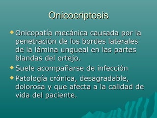 OnicocriptosisOnicocriptosis
 Onicopatía mecánica causada por laOnicopatía mecánica causada por la
penetración de los bordes lateralespenetración de los bordes laterales
de la lámina ungueal en las partesde la lámina ungueal en las partes
blandas del ortejo.blandas del ortejo.
 Suele acompañarse de infecciónSuele acompañarse de infección
 Patología crónica, desagradable,Patología crónica, desagradable,
dolorosa y que afecta a la calidad dedolorosa y que afecta a la calidad de
vida del paciente.vida del paciente.
 
