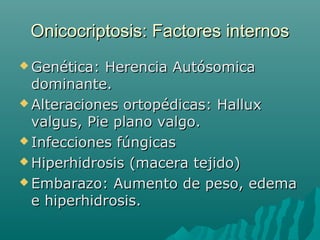 Onicocriptosis: Factores internosOnicocriptosis: Factores internos
 Genética: Herencia AutósomicaGenética: Herencia Autósomica
dominante.dominante.
 Alteraciones ortopédicas: HalluxAlteraciones ortopédicas: Hallux
valgus, Pie plano valgo.valgus, Pie plano valgo.
 Infecciones fúngicasInfecciones fúngicas
 Hiperhidrosis (macera tejido)Hiperhidrosis (macera tejido)
 Embarazo: Aumento de peso, edemaEmbarazo: Aumento de peso, edema
e hiperhidrosis.e hiperhidrosis.
 