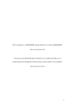 “OUVE, ISRAEL, O SENHOR NOSSO DEUS É O ÚNICO SENHOR.”

                  – DEUTERONÓMIO 6:4 –



 “A GRAÇA DO SENHOR JESUS CRISTO, E O AMOR DE DEUS, E A
COMUNHÃO DO ESPÍRITO SANTO SEJA COM TODOS VÓS. AMÉM.”

                   – II CORÍNTIOS 13:14 –




                                                          10
 