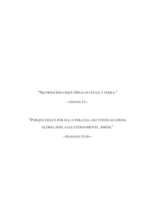 “NO PRINCÍPIO CRIOU DEUS OS CÉUS E A TERRA.”

                     – GÉNESIS 1:1 –



“PORQUE DELE E POR ELE, E PARA ELE, SÃO TODAS AS COISAS;
       GLÓRIA, POIS, A ELE ETERNAMENTE. AMÉM.”

                   – ROMANOS 11:36 –
 