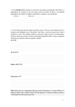 1. Em I Timóteo 6:13 encontra-se uma breve mas poderosa declaração sobre Deus e a
dependência da criação. O que nos ensina acerca do poder de Deus e da absoluta
dependência da criação? Complete a declaração e explique o seu significado:
    a. Deus v____________ todas as c__________.
______________________________________________________________________
______________________________________________________________________
______________________________________________________________________
______________________________________________________________________
______________________________________________________________________

2. As Escrituras não ensinam apenas que Deus criou o universo, mas também que Ele o
sustenta com fidelidade com o Seu poder. Sem Deus, o universo nunca teria vindo à
existência, e sem o Seu cuidado contínuo, o universo e todos os seres vivos pereceriam.
Todas as coisas que existem, existem em absoluta dependência dEle. O que as seguintes
Escrituras nos ensinam sobre esta grande verdade?
Jó 12:10
______________________________________________________________________
______________________________________________________________________
______________________________________________________________________
______________________________________________________________________
______________________________________________________________________
Jó 34:14-15
______________________________________________________________________
______________________________________________________________________
______________________________________________________________________
______________________________________________________________________
______________________________________________________________________
Salmos 104:27-30
______________________________________________________________________
______________________________________________________________________
______________________________________________________________________
______________________________________________________________________
______________________________________________________________________
Colossenses 1:17
______________________________________________________________________
______________________________________________________________________
______________________________________________________________________
______________________________________________________________________
______________________________________________________________________

Nota: Mais uma vez é importante notar que, tanto Colossenses 1:17 como Hebreus 1:3
(abaixo), falam sobre o Filho de Deus. Ele não apenas é o Criador de todas as coisas; é
o Sustentador de tudo aquilo que criou.


                                                                                   113
 