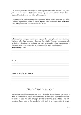 e do nosso lugar na Sua criação é a de que não pertencemos a nós mesmos. Não fomos
feitos para nós mesmos. Pertencemos Àquele que nos criou e temos diante dEle a
responsabilidade de viver para a Sua glória e deleite.

1. Nas Escrituras, um nome tem grande significado porque muitas vezes descreve quem
é e revela algo sobre o caráter de alguém. Qual o nome atribuído a Deus em Génesis
14:19, 22 e que verdade nos comunica acerca dEle?
______________________________________________________________________
______________________________________________________________________
______________________________________________________________________
______________________________________________________________________
______________________________________________________________________

2. Nas seguintes passagens encontram-se algumas das declarações mais importantes das
Escrituras sobre Deus enquanto o Dono da Sua criação. Considere atentamente cada
versículo e identifique as verdades que são comunicadas. Como demonstram a
reivindicação de Deus sobre a criação, e especialmente sobre a humanidade?
Deuteronómio 10:14
______________________________________________________________________
______________________________________________________________________
______________________________________________________________________
______________________________________________________________________
______________________________________________________________________
Jó 41:11
______________________________________________________________________
______________________________________________________________________
______________________________________________________________________
______________________________________________________________________
______________________________________________________________________
Salmos 24:1-2; 50:10-12; 89:11
______________________________________________________________________
______________________________________________________________________
______________________________________________________________________
______________________________________________________________________
______________________________________________________________________


                      O PROPÓSITO DA CRIAÇÃO
Aprendemos através das Escrituras que Deus é o Criador, o Sustentador e, por direito, o
Dono de toda a criação. Agora consideraremos o propósito para o qual Ele criou todas
as coisas. Se Deus não tinha obrigação de criar o universo, e se Ele não o fez para
preencher algum vazio na Sua existência, então qual foi e é o propósito divino por


                                                                                   115
 