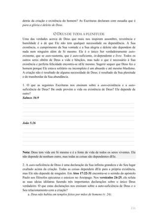 detrás da criação e existência do homem? As Escrituras declaram com ousadia que é
para a glória e deleite de Deus.

                       O DEUS DE TODA A PLENITUDE
Uma das verdades acerca de Deus que mais nos inspiram assombro, reverência e
humildade é a de que Ele não tem qualquer necessidade ou dependência. A Sua
existência, o cumprimento da Sua vontade e a Sua alegria e deleite não dependem de
nada nem ninguém além de Si mesmo. Ele é o único Ser verdadeiramente auto-
existente, que se auto-sustenta, que é auto-suficiente, in-dependente e livre. Todos os
outros seres obtêm de Deus a vida e bênçãos, mas tudo o que é necessário à Sua
existência e perfeita felicidade encontra-se nEle mesmo. Sugerir sequer que Deus fez o
homem porque Ele estava solitário ou incompleto é um absurdo e até mesmo blasfemo.
A criação não é resultado de alguma necessidade de Deus; é resultado da Sua plenitude
e do transbordar da Sua abundância.

1. O que as seguintes Escrituras nos ensinam sobre a auto-existência e a auto-
suficiência de Deus? De onde provém a vida ou existência de Deus? Ele depende de
outro?
Salmos 36:9
______________________________________________________________________
______________________________________________________________________
______________________________________________________________________
______________________________________________________________________
______________________________________________________________________
João 5:26
______________________________________________________________________
______________________________________________________________________
______________________________________________________________________
______________________________________________________________________
______________________________________________________________________

Nota: Deus tem vida em Si mesmo e é a fonte de vida de todos os seres viventes. Ele
não depende de nenhum outro, mas todas as coisas são dependentes dEle.

2. A auto-suficiência de Deus é uma declaração da Sua infinita grandeza e do Seu lugar
exaltado acima da criação. Todas as coisas dependem dEle para a própria existência,
mas Ele não depende de ninguém. Em Atos 17:22-31 encontra-se o sermão do apóstolo
Paulo aos filósofos epicureus e estoicos no Areópago. Nos versículos 24-25, ele refuta
as suas ideias idólatras fazendo três importantes declarações sobre o único Deus
verdadeiro. O que estas declarações nos ensinam sobre a auto-suficiência de Deus e o
Seu relacionamento com a criação?
    a. Deus não habita em templos feitos por mãos de homens (v. 24).



                                                                                   116
 