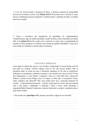 1. À luz do incrível poder e grandeza de Deus, a primeira resposta da humanidade
deveria ser reverência e temor. Leia Salmos 33:6-9. De acordo com o versículo 8, como
devem os habitantes da terra responder ao infinito poder e sabedoria de Deus, revelados
através da criação?
______________________________________________________________________
______________________________________________________________________
______________________________________________________________________
______________________________________________________________________
______________________________________________________________________

2. Temor e reverência são inseparáveis de humildade. Se compreendemos
verdadeiramente algo da infinita perfeição e poder de Deus, iremos humilhar-nos diante
dEle. Leia Salmos 8:1-4. De acordo com o versículo 4, como é que a contemplação da
criação de Deus produziu no salmista uma atitude de grande humildade? Como deve
essa atitude ser refletida na vida de todos os homens?
______________________________________________________________________
______________________________________________________________________
______________________________________________________________________
______________________________________________________________________
______________________________________________________________________

                             LOUVOR E ADORAÇÃO
Como pode a criatura não adorar o seu Criador e Sustentador? A nossa dívida com Ele
não pode ser contada. Existiria alguma coisa se Ele não tivesse falado? Não se
tornariam todas as coisas em caos e destruição imediatos se Ele não as sustentasse?
Poderiam as constelações e planetas encontrar o seu caminho nos céus sem Ele? O mar
não ultrapassaria os seus limites e engoliria a terra se a mão dEle não o detivesse?
Poderia o homem tomar fôlego, uma vez sequer, se Deus não o concedesse? Como,
então, podemos não adorá-lO? Não seria errado dizer que o principal propósito da
criação – e especialmente do homem – é adorar o Deus que nos criou e que nos sustenta
com o Seu poder e fidelidade. A adoração a Deus é nosso maior privilégio e
responsabilidade. Quando O adoramos, estamos finalmente a cumprir o propósito para o
qual fomos criados.

1. De acordo com Apocalipse 4:11, porque é que Deus é digno de ser louvado?
______________________________________________________________________
______________________________________________________________________
______________________________________________________________________
______________________________________________________________________
______________________________________________________________________




                                                                                   119
 
