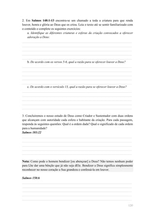 2. Em Salmos 148:1-13 encontra-se um chamado a toda a criatura para que renda
louvor, honra e glória ao Deus que os criou. Leia o texto até se sentir familiarizado com
o conteúdo e complete os seguintes exercícios:
    a. Identifique as diferentes criaturas e esferas da criação convocados a oferecer
    adoração a Deus:
______________________________________________________________________
______________________________________________________________________
______________________________________________________________________
______________________________________________________________________
______________________________________________________________________
    b. De acordo com os versos 5-6, qual a razão para se oferecer louvor a Deus?
______________________________________________________________________
______________________________________________________________________
______________________________________________________________________
______________________________________________________________________
______________________________________________________________________
    c. De acordo com o versículo 13, qual a razão para se oferecer louvor a Deus?
______________________________________________________________________
______________________________________________________________________
______________________________________________________________________
______________________________________________________________________
______________________________________________________________________

3. Concluiremos o nosso estudo de Deus como Criador e Sustentador com duas ordens
que alcançam com autoridade cada esfera e habitante da criação. Para cada passagem,
responda às seguintes questões: Qual é a ordem dada? Qual o significado de cada ordem
para a humanidade?
Salmos 103:22
______________________________________________________________________
______________________________________________________________________
______________________________________________________________________
______________________________________________________________________
______________________________________________________________________

Nota: Como pode o homem bendizer [ou abençoar] a Deus? Não temos nenhum poder
para Lhe dar uma bênção que já não seja dEle. Bendizer a Deus significa simplesmente
reconhecer no nosso coração a Sua grandeza e confessá-la em louvor.

Salmos 150:6
______________________________________________________________________
______________________________________________________________________
______________________________________________________________________
______________________________________________________________________
______________________________________________________________________

                                                                                     120
 