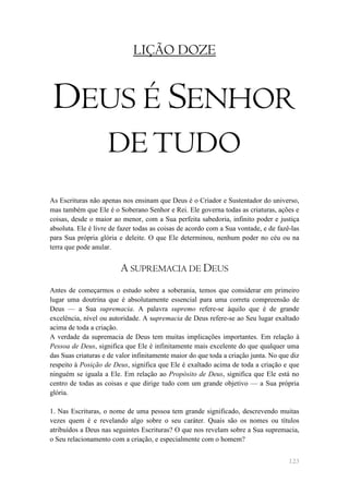LIÇÃO DOZE


 DEUS É SENHOR
                    DE TUDO
As Escrituras não apenas nos ensinam que Deus é o Criador e Sustentador do universo,
mas também que Ele é o Soberano Senhor e Rei. Ele governa todas as criaturas, ações e
coisas, desde o maior ao menor, com a Sua perfeita sabedoria, infinito poder e justiça
absoluta. Ele é livre de fazer todas as coisas de acordo com a Sua vontade, e de fazê-las
para Sua própria glória e deleite. O que Ele determinou, nenhum poder no céu ou na
terra que pode anular.


                         A SUPREMACIA DE DEUS
Antes de começarmos o estudo sobre a soberania, temos que considerar em primeiro
lugar uma doutrina que é absolutamente essencial para uma correta compreensão de
Deus — a Sua supremacia. A palavra supremo refere-se àquilo que é de grande
excelência, nível ou autoridade. A supremacia de Deus refere-se ao Seu lugar exaltado
acima de toda a criação.
A verdade da supremacia de Deus tem muitas implicações importantes. Em relação à
Pessoa de Deus, significa que Ele é infinitamente mais excelente do que qualquer uma
das Suas criaturas e de valor infinitamente maior do que toda a criação junta. No que diz
respeito à Posição de Deus, significa que Ele é exaltado acima de toda a criação e que
ninguém se iguala a Ele. Em relação ao Propósito de Deus, significa que Ele está no
centro de todas as coisas e que dirige tudo com um grande objetivo — a Sua própria
glória.

1. Nas Escrituras, o nome de uma pessoa tem grande significado, descrevendo muitas
vezes quem é e revelando algo sobre o seu caráter. Quais são os nomes ou títulos
atribuídos a Deus nas seguintes Escrituras? O que nos revelam sobre a Sua supremacia,
o Seu relacionamento com a criação, e especialmente com o homem?


                                                                                     123
 