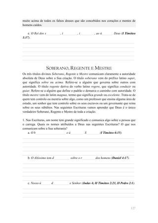 muito acima de todos os falsos deuses que são concebidos nos corações e mentes de
homens caídos.

    e. O Rei dos s_________, i_________, i_________, ao ú_______ Deus (I Timóteo
1:17).
______________________________________________________________________
______________________________________________________________________
______________________________________________________________________
______________________________________________________________________
______________________________________________________________________


                  SOBERANO, REGENTE E MESTRE
Os três títulos divinos Soberano, Regente e Mestre comunicam claramente a autoridade
absoluta de Deus sobre a Sua criação. O título soberano vem do prefixo latino super,
que significa sobre ou acima. Refere-se a alguém que governa sobre outros com
autoridade. O título regente deriva do verbo latino regere, que significa conduzir ou
guiar. Refere-se a alguém que define o padrão e demarca o caminho com autoridade. O
título mestre vem do latim magnus, termo que significa grande ou excelente. Trata-se de
quem tem controlo ou mestria sobre algo, como um professor que ensina alguma área de
estudo, um senhor que tem controlo sobre os seus escravos ou um governante que reina
sobre os seus súbditos. Nas seguintes Escrituras vamos aprender que Deus é o único
verdadeiro Soberano, Regente e Mestre de toda a criação.

1. Nas Escrituras, um nome tem grande significado e comunica algo sobre a pessoa que
o carrega. Quais os nomes atribuídos a Deus nas seguintes Escrituras? O que nos
comunicam sobre a Sua soberania?
    a. O b___________________ e ú________ S________ (I Timóteo 6:15).
______________________________________________________________________
______________________________________________________________________
______________________________________________________________________
______________________________________________________________________
______________________________________________________________________
    b. O Altíssimo tem d__________ sobre o r________ dos homens (Daniel 4:17).
______________________________________________________________________
______________________________________________________________________
______________________________________________________________________
______________________________________________________________________
______________________________________________________________________
    c. Nosso ú______ d__________ e Senhor (Judas 4; II Timóteo 2:21, II Pedro 2:1).
______________________________________________________________________
______________________________________________________________________
______________________________________________________________________


                                                                                   127
 