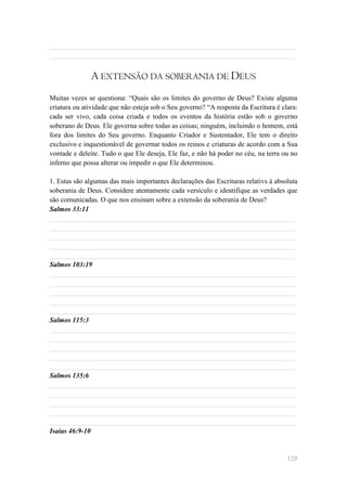 ______________________________________________________________________
______________________________________________________________________


              A EXTENSÃO DA SOBERANIA DE DEUS
Muitas vezes se questiona: ―Quais são os limites do governo de Deus? Existe alguma
criatura ou atividade que não esteja sob o Seu governo? ―A resposta da Escritura é clara:
cada ser vivo, cada coisa criada e todos os eventos da história estão sob o governo
soberano de Deus. Ele governa sobre todas as coisas; ninguém, incluindo o homem, está
fora dos limites do Seu governo. Enquanto Criador e Sustentador, Ele tem o direito
exclusivo e inquestionável de governar todos os reinos e criaturas de acordo com a Sua
vontade e deleite. Tudo o que Ele deseja, Ele faz, e não há poder no céu, na terra ou no
inferno que possa alterar ou impedir o que Ele determinou.

1. Estas são algumas das mais importantes declarações das Escrituras relativs à absoluta
soberania de Deus. Considere atentamente cada versículo e identifique as verdades que
são comunicadas. O que nos ensinam sobre a extensão da soberania de Deus?
Salmos 33:11
______________________________________________________________________
______________________________________________________________________
______________________________________________________________________
______________________________________________________________________
______________________________________________________________________
Salmos 103:19
______________________________________________________________________
______________________________________________________________________
______________________________________________________________________
______________________________________________________________________
______________________________________________________________________
Salmos 115:3
______________________________________________________________________
______________________________________________________________________
______________________________________________________________________
______________________________________________________________________
______________________________________________________________________
Salmos 135:6
______________________________________________________________________
______________________________________________________________________
______________________________________________________________________
______________________________________________________________________
______________________________________________________________________
Isaías 46:9-10


                                                                                     128
 