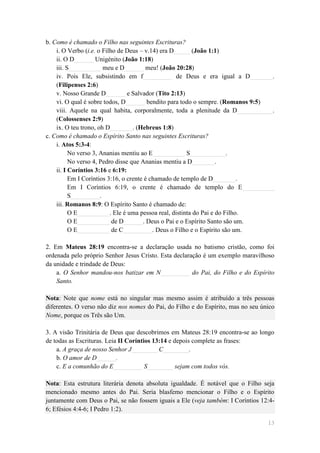 b. Como é chamado o Filho nas seguintes Escrituras?
    i. O Verbo (i.e. o Filho de Deus – v.14) era D_____ (João 1:1)
    ii. O D______ Unigénito (João 1:18)
    iii. S__________ meu e D______ meu! (João 20:28)
    iv. Pois Ele, subsistindo em f_________ de Deus e era igual a D_______.
    (Filipenses 2:6)
    v. Nosso Grande D______ e Salvador (Tito 2:13)
    vi. O qual é sobre todos, D______ bendito para todo o sempre. (Romanos 9:5)
    viii. Aquele na qual habita, corporalmente, toda a plenitude da D___________.
    (Colossenses 2:9)
    ix. O teu trono, oh D_______. (Hebreus 1:8)
c. Como é chamado o Espírito Santo nas seguintes Escrituras?
    i. Atos 5:3-4:
          No verso 3, Ananias mentiu ao E__________ S___________.
          No verso 4, Pedro disse que Ananias mentiu a D_______.
    ii. I Coríntios 3:16 e 6:19:
          Em I Coríntios 3:16, o crente é chamado de templo de D_______.
          Em I Coríntios 6:19, o crente é chamado de templo do E__________
          S_________.
    iii. Romanos 8:9: O Espírito Santo é chamado de:
          O E__________. Ele é uma pessoa real, distinta do Pai e do Filho.
          O E__________ de D______. Deus o Pai e o Espírito Santo são um.
          O E__________ de C_________. Deus o Filho e o Espírito são um.

2. Em Mateus 28:19 encontra-se a declaração usada no batismo cristão, como foi
ordenada pelo próprio Senhor Jesus Cristo. Esta declaração é um exemplo maravilhoso
da unidade e trindade de Deus:
    a. O Senhor mandou-nos batizar em N_________ do Pai, do Filho e do Espírito
    Santo.

Nota: Note que nome está no singular mas mesmo assim é atribuído a três pessoas
diferentes. O verso não diz nos nomes do Pai, do Filho e do Espírito, mas no seu único
Nome, porque os Três são Um.

3. A visão Trinitária de Deus que descobrimos em Mateus 28:19 encontra-se ao longo
de todas as Escrituras. Leia II Coríntios 13:14 e depois complete as frases:
    a. A graça de nosso Senhor J________ C________.
    b. O amor de D______.
    c. E a comunhão do E_________ S________ sejam com todos vós.

Nota: Esta estrutura literária denota absoluta igualdade. É notável que o Filho seja
mencionado mesmo antes do Pai. Seria blasfemo mencionar o Filho e o Espírito
juntamente com Deus o Pai, se não fossem iguais a Ele (veja também: I Coríntios 12:4-
6; Efésios 4:4-6; I Pedro 1:2).

                                                                                   13
 