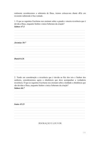 realmente reconhecemos a soberania de Deus, iremos colocar-nos diante dEle em
reverente submissão à Sua vontade.

1. O que as seguintes Escrituras nos ensinam sobre a grande e sincera reverência que é
devida a Deus, enquanto Senhor e único Soberano da criação?
Salmos 47:2
______________________________________________________________________
______________________________________________________________________
______________________________________________________________________
______________________________________________________________________
______________________________________________________________________
Jeremias 10:7
______________________________________________________________________
______________________________________________________________________
______________________________________________________________________
______________________________________________________________________
______________________________________________________________________
Daniel 6:26
______________________________________________________________________
______________________________________________________________________
______________________________________________________________________
______________________________________________________________________
______________________________________________________________________

2. Tendo em consideração a reverência que é devida ao Rei dos reis e Senhor dos
senhores, consideraremos agora a obediência que deve acompanhar a verdadeira
reverência. O que as seguintes Escrituras nos ensinam sobre a lealdade e obediência que
são devidas a Deus, enquanto Senhor e único Soberano da criação?
Salmos 66:7
______________________________________________________________________
______________________________________________________________________
______________________________________________________________________
______________________________________________________________________
______________________________________________________________________
Isaías 45:23
______________________________________________________________________
______________________________________________________________________
______________________________________________________________________
______________________________________________________________________
______________________________________________________________________

                             ADORAÇÃO E LOUVOR


                                                                                   131
 