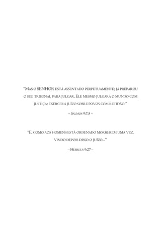 “MAS O SENHOR ESTÁ ASSENTADO PERPETUAMENTE; JÁ PREPAROU
O SEU TRIBUNAL PARA JULGAR. ELE MESMO JULGARÁ O MUNDO COM

     JUSTIÇA; EXERCERÁ JUÍZO SOBRE POVOS COM RETIDÃO.”

                       – SALMOS 9:7,8 –



 “E, COMO AOS HOMENS ESTÁ ORDENADO MORREREM UMA VEZ,
               VINDO DEPOIS DISSO O JUÍZO...”

                      – HEBREUS 9:27 –
 