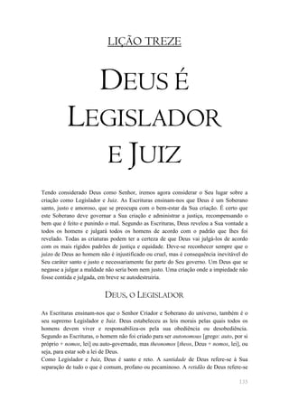 LIÇÃO TREZE


                        DEUS É
          LEGISLADOR
            E JUIZ
Tendo considerado Deus como Senhor, iremos agora considerar o Seu lugar sobre a
criação como Legislador e Juiz. As Escrituras ensinam-nos que Deus é um Soberano
santo, justo e amoroso, que se preocupa com o bem-estar da Sua criação. É certo que
este Soberano deve governar a Sua criação e administrar a justiça, recompensando o
bem que é feito e punindo o mal. Segundo as Escrituras, Deus revelou a Sua vontade a
todos os homens e julgará todos os homens de acordo com o padrão que lhes foi
revelado. Todas as criaturas podem ter a certeza de que Deus vai julgá-los de acordo
com os mais rígidos padrões de justiça e equidade. Deve-se reconhecer sempre que o
juízo de Deus ao homem não é injustificado ou cruel, mas é consequência inevitável do
Seu caráter santo e justo e necessariamente faz parte do Seu governo. Um Deus que se
negasse a julgar a maldade não seria bom nem justo. Uma criação onde a impiedade não
fosse contida e julgada, em breve se autodestruiria.


                          DEUS, O LEGISLADOR
As Escrituras ensinam-nos que o Senhor Criador e Soberano do universo, também é o
seu supremo Legislador e Juiz. Deus estabeleceu as leis morais pelas quais todos os
homens devem viver e responsabiliza-os pela sua obediência ou desobediência.
Segundo as Escrituras, o homem não foi criado para ser autonomous [grego: auto, por si
próprio + nomos, lei] ou auto-governado, mas theonomos [theos, Deus + nomos, lei], ou
seja, para estar sob a lei de Deus.
Como Legislador e Juiz, Deus é santo e reto. A santidade de Deus refere-se à Sua
separação de tudo o que é comum, profano ou pecaminoso. A retidão de Deus refere-se

                                                                                  135
 
