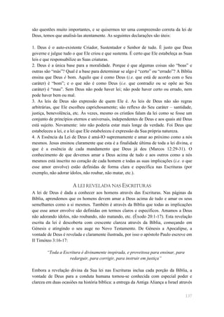 são questões muito importantes, e se quisermos ter uma compreensão correta da lei de
Deus, temos que analisá-las atentamente. As seguintes declarações são úteis:

1. Deus é o auto-existente Criador, Sustentador e Senhor de tudo. É justo que Deus
governe e julgue tudo o que Ele criou e que sustenta. É certo que Ele estabeleça as Suas
leis e que responsabilize as Suas criaturas.
2. Deus é a única base para a moralidade. Porque é que algumas coisas são ―boas‖ e
outras são ―más‖? Qual é a base para determinar se algo é ―certo‖ ou ―errado‖? A Bíblia
ensina que Deus é bom. Aquilo que é como Deus (i.e. que está de acordo com o Seu
caráter) é ―bom‖; e o que não é como Deus (i.e. que contradiz ou se opõe ao Seu
caráter) é ―mau‖. Sem Deus não pode haver lei; não pode haver certo ou errado, nem
pode haver bem ou mal.
3. As leis de Deus são expressão de quem Ele é. As leis de Deus não são regras
arbitrárias, que Ele escolheu caprichosamente; são reflexo do Seu caráter – santidade,
justiça, benevolência, etc. Às vezes, mesmo os cristãos falam da lei como se fosse um
conjunto de princípios eternos e universais, independentes de Deus e aos quais até Deus
está sujeito. Novamente: isto não poderia estar mais longe da verdade. Foi Deus que
estabeleceu a lei, e a lei que Ele estabeleceu é expressão da Sua própria natureza.
4. A Essência da Lei de Deus é amá-lO supremamente e amar ao próximo como a nós
mesmos. Jesus ensinou claramente que esta é a finalidade última de toda a lei divina, e
que é a essência de cada mandamento que Deus já deu (Marcos 12:29-31). O
conhecimento de que devemos amar a Deus acima de tudo e aos outros como a nós
mesmos está inscrito no coração de cada homem e todas as suas implicações (i.e. o que
esse amor envolve) estão definidas de forma clara e específica nas Escrituras (por
exemplo, não adorar ídolos, não roubar, não matar, etc.).

                      A LEI REVELADA NAS ESCRITURAS
A lei de Deus é dada a conhecer aos homens através das Escrituras. Nas páginas da
Bíblia, aprendemos que os homens devem amar a Deus acima de tudo e amar os seus
semelhantes como a si mesmos. Também é através da Bíblia que todas as implicações
que esse amor envolve são definidas em termos claros e específicos. Amamos a Deus
não adorando ídolos, não roubando, não matando, etc. (Êxodo 20:1-17). Esta revelação
escrita da lei é descoberta com crescente clareza através da Bíblia, começando em
Génesis e atingindo o seu auge no Novo Testamento. De Génesis a Apocalipse, a
vontade de Deus é revelada e claramente ilustrada, por isso o apóstolo Paulo escreve em
II Timóteo 3:16-17:

        “Toda a Escritura é divinamente inspirada, e proveitosa para ensinar, para
                   redarguir, para corrigir, para instruir em justiça”

Embora a revelação divina da Sua lei nas Escrituras inclua cada porção da Bíblia, a
vontade de Deus para a conduta humana tornou-se conhecida com especial poder e
clareza em duas ocasiões na história bíblica: a entrega da Antiga Aliança a Israel através


                                                                                      137
 