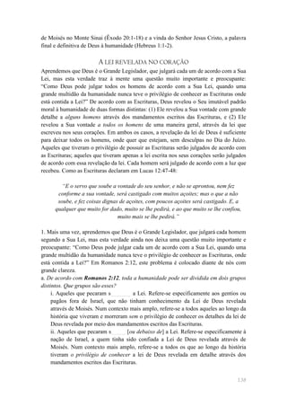 de Moisés no Monte Sinai (Êxodo 20:1-18) e a vinda do Senhor Jesus Cristo, a palavra
final e definitiva de Deus à humanidade (Hebreus 1:1-2).

                        A LEI REVELADA NO CORAÇÃO
Aprendemos que Deus é o Grande Legislador, que julgará cada um de acordo com a Sua
Lei, mas esta verdade traz à mente uma questão muito importante e preocupante:
―Como Deus pode julgar todos os homens de acordo com a Sua Lei, quando uma
grande multidão da humanidade nunca teve o privilégio de conhecer as Escrituras onde
está contida a Lei?‖ De acordo com as Escrituras, Deus revelou o Seu imutável padrão
moral à humanidade de duas formas distintas: (1) Ele revelou a Sua vontade com grande
detalhe a alguns homens através dos mandamentos escritos das Escrituras, e (2) Ele
revelou a Sua vontade a todos os homens de uma maneira geral, através da lei que
escreveu nos seus corações. Em ambos os casos, a revelação da lei de Deus é suficiente
para deixar todos os homens, onde quer que estejam, sem desculpas no Dia do Juízo.
Aqueles que tiveram o privilégio de possuir as Escrituras serão julgados de acordo com
as Escrituras; aqueles que tiveram apenas a lei escrita nos seus corações serão julgados
de acordo com essa revelação da lei. Cada homem será julgado de acordo com a luz que
recebeu. Como as Escrituras declaram em Lucas 12:47-48:

         “E o servo que soube a vontade do seu senhor, e não se aprontou, nem fez
       conforme a sua vontade, será castigado com muitos açoites; mas o que a não
       soube, e fez coisas dignas de açoites, com poucos açoites será castigado. E, a
      qualquer que muito for dado, muito se lhe pedirá, e ao que muito se lhe confiou,
                                 muito mais se lhe pedirá.”

1. Mais uma vez, aprendemos que Deus é o Grande Legislador, que julgará cada homem
segundo a Sua Lei, mas esta verdade ainda nos deixa uma questão muito importante e
preocupante: ―Como Deus pode julgar cada um de acordo com a Sua Lei, quando uma
grande multidão da humanidade nunca teve o privilégio de conhecer as Escrituras, onde
está contida a Lei?‖ Em Romanos 2:12, este problema é colocado diante de nós com
grande clareza.
a. De acordo com Romanos 2:12, toda a humanidade pode ser dividida em dois grupos
distintos. Que grupos são esses?
     i. Aqueles que pecaram s_______ a Lei. Refere-se especificamente aos gentios ou
     pagãos fora de Israel, que não tinham conhecimento da Lei de Deus revelada
     através de Moisés. Num contexto mais amplo, refere-se a todos aqueles ao longo da
     história que viveram e morreram sem o privilégio de conhecer os detalhes da lei de
     Deus revelada por meio dos mandamentos escritos das Escrituras.
     ii. Aqueles que pecaram s_____ [ou debaixo de] a Lei. Refere-se especificamente à
     nação de Israel, a quem tinha sido confiada a Lei de Deus revelada através de
     Moisés. Num contexto mais amplo, refere-se a todos os que ao longo da história
     tiveram o privilégio de conhecer a lei de Deus revelada em detalhe através dos
     mandamentos escritos das Escrituras.


                                                                                    138
 