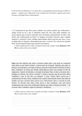 b. De acordo com Romanos 2:12, quais são as consequências do pecado para ambos os
grupos — aqueles que conheceram a Lei revelada nas Escrituras e aqueles que nunca
tiveram o privilégio desse conhecimento?
______________________________________________________________________
______________________________________________________________________
______________________________________________________________________
______________________________________________________________________
______________________________________________________________________

2. É compreensível que Deus possa condenar com justiça aqueles que conheceram o
código escrito da Lei e que se rebelaram contra ele, mas como pode condenar com
justiça aqueles que viveram e morreram sem a Escrituras, aparentemente vivendo a vida
inteira sem conhecimento de Deus? As próprias Escrituras fornecem duas verdades
inegáveis e essenciais. Estas verdades (apresentadas abaixo) provam que Deus é justo
ao julgar todos os homens e demonstram que todos os homens são responsáveis perante
Deus, mesmo aqueles homens que não têm as Escrituras:
     a. Deus manifestou-Se a todos os homens através da criação. O que Romanos 1:19-
     20 nos ensina sobre esta verdade?
______________________________________________________________________
______________________________________________________________________
______________________________________________________________________
______________________________________________________________________
______________________________________________________________________

Nota: Isto não significa que todos os homens sabem tudo o que pode ser conhecido
sobre Deus ou que todos recebem o mesmo grau de revelação. Significa que todos os
homens, em toda parte e em todas as épocas, possuem conhecimento suficiente do único
Deus verdadeiro, de forma que ficarão indesculpáveis pelos seus pecados no Dia do
Julgamento. Apesar de limitada, a revelação do próprio Deus a todos os homens não é
ambígua ou obscura. Ele tornou ―evidente‖ a todos os homens que há um único Deus
verdadeiro e que só Ele deve ser adorado. A frase ―dentro deles‖ prova que o
conhecimento do único Deus verdadeiro não é apenas demonstrado através das obras da
criação, mas que o próprio Deus gravou esse conhecimento sobre o coração de cada
homem. O universo que Deus criou prova a Sua existência, mas esta prova
simplesmente age como uma confirmação daquilo que todos os homens já sabem — há
um único Deus verdadeiro, digno de adoração e obediência.

   b. Deus colocou a Sua lei nos corações de todos os homens. O que Romanos 2:14-
   15 nos ensina sobre esta verdade?
______________________________________________________________________
______________________________________________________________________
______________________________________________________________________
______________________________________________________________________
______________________________________________________________________

                                                                                 139
 