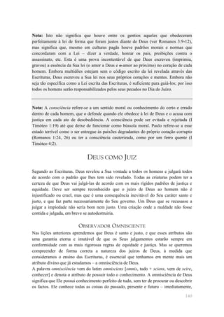 Nota: Isto não significa que houve entre os gentios aqueles que obedeceram
perfeitamente à lei de forma que foram justos diante de Deus (ver Romanos 3:9-12),
mas significa que, mesmo em culturas pagãs houve padrões morais e normas que
concordaram com a Lei – dizer a verdade, honrar os pais, proibições contra o
assassinato, etc. Esta é uma prova incontestável de que Deus escreveu (imprimiu,
gravou) a essência da Sua lei (o amor a Deus e o amor ao próximo) no coração de cada
homem. Embora multidões estejam sem o código escrito da lei revelada através das
Escrituras, Deus escreveu a Sua lei nos seus próprios corações e mentes. Embora não
seja tão específica como a Lei escrita das Escrituras, é suficiente para guiá-los; por isso
todos os homens serão responsabilizados pelos seus pecados no Dia do Juízo.



Nota: A consciência refere-se a um sentido moral ou conhecimento do certo e errado
dentro de cada homem, que o defende quando ele obedece à lei de Deus e o acusa com
justiça em cada ato de desobediência. A consciência pode ser evitada e rejeitada (I
Timóteo 1:19) até que deixe de funcionar como bússola moral. Paulo refere-se a esse
estado terrível como o ser entregue às paixões degradantes do próprio coração corrupto
(Romanos 1:24, 26) ou ter a consciência cauterizada, como por um ferro quente (I
Timóteo 4:2).


                               DEUS COMO JUIZ
Segundo as Escrituras, Deus revelou a Sua vontade a todos os homens e julgará todos
de acordo com o padrão que lhes tem sido revelado. Todas as criaturas podem ter a
certeza de que Deus vai julgá-las de acordo com os mais rígidos padrões de justiça e
equidade. Deve ser sempre reconhecido que o juízo de Deus ao homem não é
injustificado ou cruel, mas que é uma consequência inevitável do Seu caráter santo e
justo, e que faz parte necessariamente do Seu governo. Um Deus que se recusasse a
julgar a impiedade não seria bom nem justo. Uma criação onde a maldade não fosse
contida e julgada, em breve se autodestruiria.

                          OBSERVADOR OMNISCIENTE
Nas lições anteriores aprendemos que Deus é santo e justo, e que esses atributos são
uma garantia eterna e imutável de que os Seus julgamentos estarão sempre em
conformidade com as mais rigorosas regras de equidade e justiça. Mas se queremos
compreender de forma correta a natureza dos juízos de Deus, à medida que
consideramos o ensino das Escrituras, é essencial que tenhamos em mente mais um
atributo divino que já estudamos – a omnisciência de Deus.
A palavra omnisciência vem do latim omnisciens [omnis, tudo + sciens, vem de scire,
conhecer] e denota o atributo de possuir todo o conhecimento. A omnisciência de Deus
significa que Ele possui conhecimento perfeito de tudo, sem ter de procurar ou descobrir
os factos. Ele conhece todas as coisas do passado, presente e futuro – imediatamente,

                                                                                       140
 