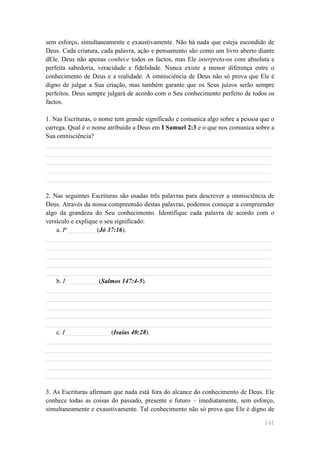 sem esforço, simultaneamente e exaustivamente. Não há nada que esteja escondido de
Deus. Cada criatura, cada palavra, ação e pensamento são como um livro aberto diante
dEle. Deus não apenas conhece todos os factos, mas Ele interpreta-os com absoluta e
perfeita sabedoria, veracidade e fidelidade. Nunca existe a menor diferença entre o
conhecimento de Deus e a realidade. A omnisciência de Deus não só prova que Ele é
digno de julgar a Sua criação, mas também garante que os Seus juízos serão sempre
perfeitos. Deus sempre julgará de acordo com o Seu conhecimento perfeito de todos os
factos.

1. Nas Escrituras, o nome tem grande significado e comunica algo sobre a pessoa que o
carrega. Qual é o nome atribuído a Deus em I Samuel 2:3 e o que nos comunica sobre a
Sua omnisciência?
______________________________________________________________________
______________________________________________________________________
______________________________________________________________________
______________________________________________________________________
______________________________________________________________________

2. Nas seguintes Escrituras são usadas três palavras para descrever a omnisciência de
Deus. Através da nossa compreensão destas palavras, podemos começar a compreender
algo da grandeza do Seu conhecimento. Identifique cada palavra de acordo com o
versículo e explique o seu significado:
    a. P_________ (Jó 37:16).
______________________________________________________________________
______________________________________________________________________
______________________________________________________________________
______________________________________________________________________
______________________________________________________________________
    b. I__________ (Salmos 147:4-5).
______________________________________________________________________
______________________________________________________________________
______________________________________________________________________
______________________________________________________________________
______________________________________________________________________
    c. I______________ (Isaías 40:28).
______________________________________________________________________
______________________________________________________________________
______________________________________________________________________
______________________________________________________________________
______________________________________________________________________

3. As Escrituras afirmam que nada está fora do alcance do conhecimento de Deus. Ele
conhece todas as coisas do passado, presente e futuro – imediatamente, sem esforço,
simultaneamente e exaustivamente. Tal conhecimento não só prova que Ele é digno de

                                                                                 141
 