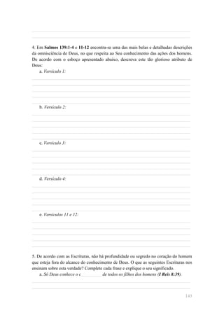 ______________________________________________________________________
______________________________________________________________________

4. Em Salmos 139:1-4 e 11-12 encontra-se uma das mais belas e detalhadas descrições
da omnisciência de Deus, no que respeita ao Seu conhecimento das ações dos homens.
De acordo com o esboço apresentado abaixo, descreva este tão glorioso atributo de
Deus:
    a. Versículo 1:
______________________________________________________________________
______________________________________________________________________
______________________________________________________________________
______________________________________________________________________
______________________________________________________________________
    b. Versículo 2:
______________________________________________________________________
______________________________________________________________________
______________________________________________________________________
______________________________________________________________________
______________________________________________________________________
    c. Versículo 3:
______________________________________________________________________
______________________________________________________________________
______________________________________________________________________
______________________________________________________________________
______________________________________________________________________
    d. Versículo 4:
______________________________________________________________________
______________________________________________________________________
______________________________________________________________________
______________________________________________________________________
______________________________________________________________________
    e. Versículos 11 e 12:
______________________________________________________________________
______________________________________________________________________
______________________________________________________________________
______________________________________________________________________
______________________________________________________________________

5. De acordo com as Escrituras, não há profundidade ou segredo no coração do homem
que esteja fora do alcance do conhecimento de Deus. O que as seguintes Escrituras nos
ensinam sobre esta verdade? Complete cada frase e explique o seu significado.
    a. Só Deus conhece o c_________ de todos os filhos dos homens (I Reis 8:39).
______________________________________________________________________
______________________________________________________________________

                                                                                 143
 
