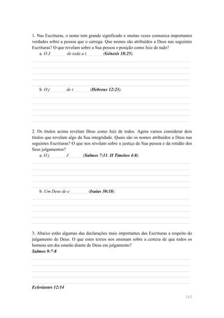 1. Nas Escrituras, o nome tem grande significado e muitas vezes comunica importantes
verdades sobre a pessoa que o carrega. Que nomes são atribuídos a Deus nas seguintes
Escrituras? O que revelam sobre a Sua pessoa e posição como Juiz de tudo?
    a. O J_______ de toda a t_______ (Génesis 18:25).
______________________________________________________________________
______________________________________________________________________
______________________________________________________________________
______________________________________________________________________
______________________________________________________________________
    b. O j_______ de t_______ (Hebreus 12:23).
______________________________________________________________________
______________________________________________________________________
______________________________________________________________________
______________________________________________________________________
______________________________________________________________________

2. Os títulos acima revelam Deus como Juiz de todos. Agora vamos considerar dois
títulos que revelam algo da Sua integridade. Quais são os nomes atribuídos a Deus nas
seguintes Escrituras? O que nos revelam sobre a justiça da Sua pessoa e da retidão dos
Seus julgamentos?
     a. O j_______ J______ (Salmos 7:11, II Timóteo 4:8).
______________________________________________________________________
______________________________________________________________________
______________________________________________________________________
______________________________________________________________________
______________________________________________________________________
     b. Um Deus de e________ (Isaías 30:18).
______________________________________________________________________
______________________________________________________________________
______________________________________________________________________
______________________________________________________________________
______________________________________________________________________

3. Abaixo estão algumas das declarações mais importantes das Escrituras a respeito do
julgamento de Deus. O que estes textos nos ensinam sobre a certeza de que todos os
homens um dia estarão diante de Deus em julgamento?
Salmos 9:7-8
______________________________________________________________________
______________________________________________________________________
______________________________________________________________________
______________________________________________________________________
______________________________________________________________________
Eclesiastes 12:14

                                                                                  145
 