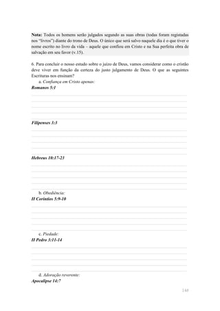 Nota: Todos os homens serão julgados segundo as suas obras (todas foram registadas
nos ―livros‖) diante do trono de Deus. O único que será salvo naquele dia é o que tiver o
nome escrito no livro da vida – aquele que confiou em Cristo e na Sua perfeita obra de
salvação em seu favor (v.15).

6. Para concluir o nosso estudo sobre o juízo de Deus, vamos considerar como o cristão
deve viver em função da certeza do justo julgamento de Deus. O que as seguintes
Escrituras nos ensinam?
    a. Confiança em Cristo apenas:
Romanos 5:1
______________________________________________________________________
______________________________________________________________________
______________________________________________________________________
______________________________________________________________________
______________________________________________________________________
Filipenses 3:3
______________________________________________________________________
______________________________________________________________________
______________________________________________________________________
______________________________________________________________________
______________________________________________________________________
Hebreus 10:17-23
______________________________________________________________________
______________________________________________________________________
______________________________________________________________________
______________________________________________________________________
______________________________________________________________________
    b. Obediência:
II Coríntios 5:9-10
______________________________________________________________________
______________________________________________________________________
______________________________________________________________________
______________________________________________________________________
______________________________________________________________________
    c. Piedade:
II Pedro 3:11-14
______________________________________________________________________
______________________________________________________________________
______________________________________________________________________
______________________________________________________________________
______________________________________________________________________
    d. Adoração reverente:
Apocalipse 14:7

                                                                                     148
 