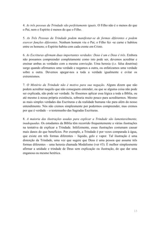 4. As três pessoas da Trindade são perfeitamente iguais. O Filho não é o menos do que
o Pai, nem o Espírito é menos do que o Filho.

5. As Três Pessoas da Trindade podem manifestar-se de formas diferentes e podem
exercer funções diferentes. Nenhum homem viu o Pai; o Filho fez -se carne e habitou
entre os homens; o Espírito habita com cada crente em Cristo.

6. As Escrituras afirmam duas importantes verdades: Deus é um e Deus é três. Embora
não possamos compreender completamente como isto pode ser, devemos acreditar e
ensinar ambas as verdades com a mesma convicção. Uma heresia (i.e. falsa doutrina)
surge quando afirmamos uma verdade e negamos a outra, ou enfatizamos uma verdade
sobre a outra. Devemos apegar-nos a toda a verdade igualmente e evitar os
extremismos.

7. O Mistério da Trindade não é motivo para sua negação. Alguns dizem que não
podem acreditar naquilo que não conseguem entender, ou que se alguma coisa não pode
ser explicada, não pode ser verdade. Se fôssemos aplicar essa lógica a toda a Bíblia, ou
até mesmo à nossa própria existência, sobraria muito pouco para acreditarmos. Mesmo
as mais simples verdades das Escrituras e da realidade humana vão para além do nosso
entendimento. Nós não cremos simplesmente por podermos compreender, mas cremos
por que é verdade – o testemunho das Sagradas Escrituras.

8. A maioria das ilustrações usadas para explicar a Trindade são lamentavelmente,
inadequadas. Os estudantes da Bíblia têm recorrido frequentemente a várias ilustrações
na tentativa de explicar a Trindade. Infelizmente, essas ilustrações costumam causar
mais danos do que benefícios. Por exemplo, a Trindade é por vezes comparada à água,
que existe em três formas diferentes – líquido, gelo e vapor. Tal ilustração é uma
distorção da Trindade, uma vez que sugere que Deus é uma pessoa que assume três
formas diferentes – uma heresia chamada Modalismo (ver #3). É melhor simplesmente
afirmar a unidade e trindade de Deus sem explicação ou ilustração, do que dar uma
enganosa ou mesmo herética.




                                                                                     15
 