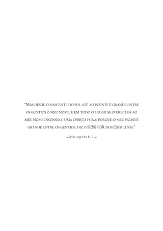 “MAS DESDE O NASCENTE DO SOL ATÉ AO POENTE É GRANDE ENTRE
OS GENTIOS O MEU NOME; E EM TODO O LUGAR SE OFERECERÁ AO

MEU NOME INCENSO, E UMA OFERTA PURA; PORQUE O MEU NOME É

 GRANDE ENTRE OS GENTIOS, DIZ O SENHOR DOS EXÉRCITOS.”

                     – MALAQUIAS 1:11 –
 