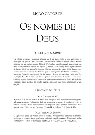 LIÇÃO CATORZE


       OS NOMES DE
          DEUS
                         O QUE HÁ NUM NOME?
Na cultura hebraica, o nome de alguém não é um mero título; é uma expressão ou
revelação da pessoa. Nas Escrituras, encontramos vários exemplos disso: Abraão
significa pai de muitas nações (Génesis 17:5), Jacó significa aquele que agarra sua
mão ao calcanhar ou aquele que engana (Génesis 25:26; 27:36), Nabal significa louco
(I Samuel 25:25), e Barnabé significa filho da consolação (Atos 4:36). Todos estes
nomes refletem o caráter dos homens que os carregaram. De forma semelhante, os
nomes de Deus são inseparáveis da Sua pessoa. Devem ser recebidos como uma fiel
revelação dEle. Cada nome de Deus expressa uma determinada verdade sobre o Seu
caráter e pessoa. Vamos agora considerar brevemente os nomes de Deus. Não existem
exercícios neste capítulo do estudo; apenas considere cada nome atentamente e em
oração.


                           OS NOMES DE DEUS
                             DEUS (HEBRAICO: EL)
A palavra el é um dos nomes de Deus mais antigos e mais comummente empregados
pelos povos semitas (babilónios, fenícios, aramaicos, hebreus). O significado exato da
palavra é incerto. Muito provavelmente denota poder, força, grandeza e majestade. Este
nome é usado 208 vezes nas Escrituras (Êxodo 34:14, Salmos 19:1, Isaías 43:12).

                          DEUS (HEBRAICO: ELOAH)
O significado exato da palavra eloah é incerto. Provavelmente transmite as mesmas
ideias que el – poder, força, grandeza e majestade. A palavra ocorre 56 vezes no Velho
Testamento, 41 vezes no livro de Jó (ver Jó 22:12, 27:3, 27:8, 33:12, 37:22, 40:2).

                                                                                  151
 