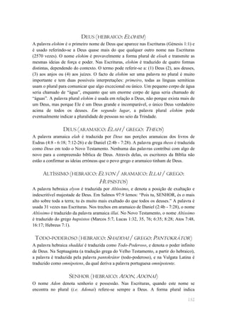 DEUS (HEBRAICO: ELOHIM)
A palavra elohim é o primeiro nome de Deus que aparece nas Escrituras (Génesis 1:1) e
é usado referindo-se a Deus quase mais do que qualquer outro nome nas Escrituras
(2570 vezes). O nome elohim é provavelmente a forma plural de eloah e transmite as
mesmas ideias de força e poder. Nas Escrituras, elohim é traduzido de quatro formas
distintas, dependendo do contexto. O termo pode referir-se a: (1) Deus (2), aos deuses,
(3) aos anjos ou (4) aos juízes. O facto de elohim ser uma palavra no plural é muito
importante e tem duas possíveis interpretações: primeiro, todas as línguas semíticas
usam o plural para comunicar que algo excecional ou único. Um pequeno corpo de água
seria chamado de ―água‖, enquanto que um enorme corpo de água seria chamado de
―águas‖. A palavra plural elohim é usada em relação a Deus, não porque exista mais de
um Deus, mas porque Ele é um Deus grande e incomparável, o único Deus verdadeiro
acima de todos os deuses. Em segundo lugar, a palavra plural elohim pode
eventualmente indicar a pluralidade de pessoas no seio da Trindade.

                DEUS (ARAMAICO: ELAH / GREGO: THEOS)
A palavra aramaica elah é traduzida por Deus nas porções aramaicas dos livros de
Esdras (4:8 - 6:18; 7:12-26) e de Daniel (2:4b - 7:28). A palavra grega theos é traduzida
como Deus em todo o Novo Testamento. Nenhuma das palavras contribui com algo de
novo para a compreensão bíblica de Deus. Através delas, os escritores da Bíblia não
estão a confirmar as ideias erróneas que o povo grego e aramaico tinham de Deus.

     ALTÍSSIMO (HEBRAICO: ELYON / ARAMAICO: ILLAI / GREGO:
                          HUPSISTOS)
A palavra hebraica elyon é traduzida por Altíssimo, e denota a posição de exaltação e
indescritível majestade de Deus. Em Salmos 97:9 lemos: ―Pois tu, SENHOR, és o mais
alto sobre toda a terra; tu és muito mais exaltado do que todos os deuses.‖ A palavra é
usada 31 vezes nas Escrituras. Nos trechos em aramaico de Daniel (2:4b - 7:28), o nome
Altíssimo é traduzido da palavra aramaica illai. No Novo Testamento, o nome Altíssimo
é traduzido do grego hupsistos (Marcos 5:7, Lucas 1:32, 35, 76; 6:35; 8:28; Atos 7:48,
16:17; Hebreus 7:1).

 TODO-PODEROSO (HEBRAICO: SHADDAI / GREGO: PANTOKRÁTOR)
A palavra hebraica shaddai é traduzida como Todo-Poderoso, e denota o poder infinito
de Deus. Na Septuaginta (a tradução grega do Velho Testamento, a partir do hebraico),
a palavra é traduzida pela palavra pantokrátor (todo-poderoso), e na Vulgata Latina é
traduzido como omnipotens, da qual deriva a palavra portuguesa omnipotente.

                    SENHOR (HEBRAICO: ADON, ADONAI)
O nome Adon denota senhorio e possessão. Nas Escrituras, quando este nome se
encontra no plural (i.e. Adonai) refere-se sempre a Deus. A forma plural indica

                                                                                     152
 