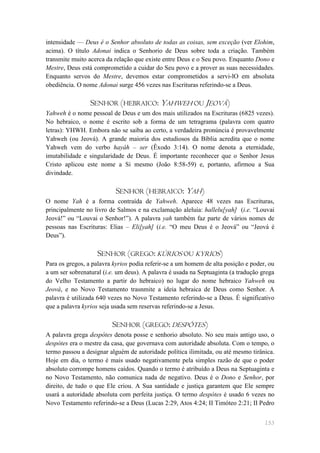 intensidade — Deus é o Senhor absoluto de todas as coisas, sem exceção (ver Elohim,
acima). O título Adonai indica o Senhorio de Deus sobre toda a criação. Também
transmite muito acerca da relação que existe entre Deus e o Seu povo. Enquanto Dono e
Mestre, Deus está comprometido a cuidar do Seu povo e a prover as suas necessidades.
Enquanto servos do Mestre, devemos estar comprometidos a servi-lO em absoluta
obediência. O nome Adonai surge 456 vezes nas Escrituras referindo-se a Deus.

                 SENHOR (HEBRAICO: YAHWEH OU JEOVÁ)
Yahweh é o nome pessoal de Deus e um dos mais utilizados na Escrituras (6825 vezes).
No hebraico, o nome é escrito sob a forma de um tetragrama (palavra com quatro
letras): YHWH. Embora não se saiba ao certo, a verdadeira pronúncia é provavelmente
Yahweh (ou Jeová). A grande maioria dos estudiosos da Bíblia acredita que o nome
Yahweh vem do verbo hayáh – ser (Êxodo 3:14). O nome denota a eternidade,
imutabilidade e singularidade de Deus. É importante reconhecer que o Senhor Jesus
Cristo aplicou este nome a Si mesmo (João 8:58-59) e, portanto, afirmou a Sua
divindade.

                          SENHOR (HEBRAICO: YAH)
O nome Yah é a forma contraída de Yahweh. Aparece 48 vezes nas Escrituras,
principalmente no livro de Salmos e na exclamação aleluia: hallelu[yah] (i.e. ―Louvai
Jeová!‖ ou ―Louvai o Senhor!‖). A palavra yah também faz parte de vários nomes de
pessoas nas Escrituras: Elias – Eli[yah] (i.e. ―O meu Deus é o Jeová‖ ou ―Jeová é
Deus‖).

                   SENHOR (GREGO: KÚRIOS OU KYRIOS)
Para os gregos, a palavra kyrios podia referir-se a um homem de alta posição e poder, ou
a um ser sobrenatural (i.e. um deus). A palavra é usada na Septuaginta (a tradução grega
do Velho Testamento a partir do hebraico) no lugar do nome hebraico Yahweh ou
Jeová, e no Novo Testamento trasnmite a ideia hebraica de Deus como Senhor. A
palavra é utilizada 640 vezes no Novo Testamento referindo-se a Deus. É significativo
que a palavra kyrios seja usada sem reservas referindo-se a Jesus.

                         SENHOR (GREGO: DESPÓTES)
A palavra grega despótes denota posse e senhorio absoluto. No seu mais antigo uso, o
despótes era o mestre da casa, que governava com autoridade absoluta. Com o tempo, o
termo passou a designar alguém de autoridade política ilimitada, ou até mesmo tirânica.
Hoje em dia, o termo é mais usado negativamente pela simples razão de que o poder
absoluto corrompe homens caídos. Quando o termo é atribuído a Deus na Septuaginta e
no Novo Testamento, não comunica nada de negativo. Deus é o Dono e Senhor, por
direito, de tudo o que Ele criou. A Sua santidade e justiça garantem que Ele sempre
usará a autoridade absoluta com perfeita justiça. O termo despótes é usado 6 vezes no
Novo Testamento referindo-se a Deus (Lucas 2:29, Atos 4:24; II Timóteo 2:21; II Pedro


                                                                                    153
 