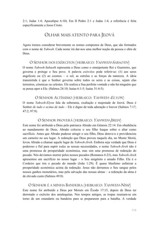 2:1; Judas 1:4; Apocalipse 6:10). Em II Pedro 2:1 e Judas 1:4, a referência é feita
especificamente a Jesus Cristo.


                 OLHAR MAIS ATENTO PARA JEOVÁ
Agora iremos considerar brevemente os nomes compostos de Deus, que são formados
com o nome de Yahweh. Cada nome irá dar-nos uma melhor noção da pessoa e obra de
Deus.

     O SENHOR DOS EXÉRCITOS (HEBRAICO: YAHWEH-SABAOTH)
O nome Yahweh-Sabaoth representa a Deus como o omnipotente Rei e Guerreiro, que
governa e protege o Seu povo. A palavra exércitos pode referir-se: (1) aos seres
angelicais ou (2) ao cosmos – o sol, as estrelas e as forças da natureza. A ideia
transmitida é que o Senhor governa sobre todos os seres e as coisas, sejam elas
terrestres, cósmicas ou celestes. Ele realiza a Sua perfeita vontade e não há ninguém que
se possa opor a Ele. (Salmos 24:10; Isaías 6:1-5; Isaías 31:4-5).

         O SENHOR ALTÍSSIMO (HEBRAICO: YAHWEH -ELYON)
O nome Yahweh-Elyon fala da soberania, exaltação e majestade de Jeová. Deus é
Senhor de tudo e acima de tudo – Ele é digno de toda adoração e louvor (Salmos 7:17;
47:2; 97:9).

           O SENHOR PROVERÁ (HEBRAICO: YAHWEH-JIREH)
Este nome foi atribuído a Deus pelo patriarca Abraão em Génesis 22:14. Em obediência
ao mandamento de Deus, Abraão colocou o seu filho Isaque sobre o altar como
sacrifício. Antes que Abraão pudesse atingir o seu filho, Deus deteve-o e providenciou
um carneiro no seu lugar. A redenção que Deus proveu naquele dia, no Monte Moriá,
levou Abraão a chamar aquele lugar de Yahweh-Jireh. Embora seja verdade que Deus é
poderoso e fiel para suprir todas as nossas necessidades, o nome Yahweh-Jireh não é
uma promessa de prosperidade económica, mas sim uma promessa de redenção do
pecado. Nós devíamos morrer pelos nossos pecados (Romanos 6:23), mas Yahweh-Jireh
apresentou um sacrifício no nosso lugar – o Seu unigénito e amado Filho. Ele é o
Cordeiro que tira o pecado do mundo (João 1:29). É quase blasfemo enfatizar a
prosperidade económica acima da redenção. Jesus não derramou o Seu sangue pelos
nossos ganhos monetários, mas pela salvação das nossas almas – a redenção da alma é
de elevado custo (Salmos 49:8).

    O SENHOR É A MINHA BANDEIRA (HEBRAICO: YAHWEH-NISSI)
Este nome foi atribuído a Deus por Moisés em Êxodo 17:15, depois de Deus ter
derrotado o exército dos amalequitas. Nos tempos antigos, as tropas reuniam-se em
torno de um estandarte ou bandeira para se prepararem para a batalha. A verdade


                                                                                     154
 