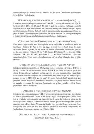 comunicada aqui é a de que Deus é a bandeira do Seu povo. Quando nos reunimos em
torno dEle, a vitória é certa.

     O SENHOR QUE SANTIFICA (HEBRAICO: YAHWEH -QADESH)
Este nome aparece pela primeira vez em Êxodo 31:13 e surge várias vezes no livro de
Levítico (20:8; 21:8, 15, 23; 22:9, 16, 32). A palavra santificar (hebraico: qadash)
significa separar algo ou alguém do uso comum e consagrá-lo ou dedicá-lo para algum
propósito especial. O nome Yahweh-Qadesh transmite muitas verdades maravilhosas ao
povo de Deus. Deus separou-nos do restante dos povos da terra, Ele consagrou-nos para
o Seu serviço e Ele está a trabalhar para nos conformar à Sua imagem.

      O SENHOR É O MEU PASTOR (HEBRAICO: YAHWEH -RAAH)
Este nome é encontrado num dos capítulos mais conhecidos e amados de todas as
Escrituras – Salmos 23. Para o povo de Deus, o nome Yahweh-Raah é um dos mais
estimados. Deus é o pastor do Seu povo. Ele ama-os, alimenta-os, orienta-os e guarda-
os dos seus inimigos (Génesis 48:15; 49:24; Salmos 28:9; Isaías 40:11, Ezequiel 34:12;
Miqueias 7:14; João 10:1-42; Apocalipse 7:17). No Novo Testamento, Deus está
presente em Jesus Cristo como o Bom Pastor que entrega a Sua vida pelas Suas ovelhas
(João 10:11).

       O SENHOR QUE TE CURA (HEBRAICO: YAHWEH -RAFAH)
Este nome encontra-se em Êxodo 15:26, onde Moisés comunica a promessa de Deus a
Israel: ―E disse: Se ouvires atento a voz do SENHOR teu Deus, e fizeres o que é reto
diante de seus olhos, e inclinares os teus ouvidos aos seus mandamentos, e guardares
todos os seus estatutos, nenhuma das enfermidades porei sobre ti, que pus sobre o Egito;
porque eu sou o SENHOR que te sara.‖ O nome Yahweh-Rafah garante-nos que
podemos confiar no cuidado providencial do Senhor. Ele já nos curou da doença mortal
do pecado e é capaz de curar-nos fisicamente, se a Sua vontade e glória forem
promovidas através dessa cura.

            O SENHOR É PAZ (HEBRAICO: YAHWEH-SHALOM)
Este nome encontra-se em Juízes 6:22-24 e transmite um dos aspetos mais importantes
da relação que existe entre Deus e o Seu povo – a paz. Nesta passagem, Gideão tinha
tido a revelação impressionante de Deus através do Anjo do Senhor, e sabia que ia
morrer por causa da visão. Tal temor é comum sempre que um homem pecador tem um
encontro com o Deus Santo. No caso de Gideão e do povo de Deus, a graça de Deus
transforma esse terror em paz. Esta verdade encontra o seu maior cumprimento no
Senhor Jesus Cristo, que é a nossa paz (Efésios 2:14).

       O SENHOR ESTÁ AQUI OU ESTÁ PRESENTE PESSOALMENTE
                  (HEBRAICO: YAHWEH-SAMA)

                                                                                    155
 