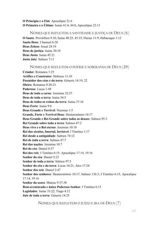 O Princípio e o Fim: Apocalipse 21:6
O Primeiro e o Último: Isaías 41:4, 44:6, Apocalipse 22:13

     NOMES QUE REFLETEM A SANTIDADE E JUSTIÇA DE DEUS (6)
O Santo: Provérbios 9:10; Isaías 40:25, 43:15; Oseias 11:9; Habacuque 1:12
Santo Deus: I Samuel 6:20
Deus Zeloso: Josué 24:19
Deus de justiça: Isaías 30:18
Deus Justo: Isaías 45:21
Justo Juiz: Salmos 7:11

     NOMES QUE REFLETEM O PODER E SOBERANIA DE DEUS (29)
Criador: Romanos 1:25
Artífice e Construtor: Hebreus 11:10
Possuidor dos céus e da terra: Génesis 14:19, 22
Oleiro: Romanos 9:20-21
Poderoso: Lucas 1:49
Deus de toda a carne: Jeremias 32:27
Deus de toda a terra: Isaías 54:5
Deus de todos os reinos da terra: Isaías 37:16
Deus Forte: Isaías 9:6
Deus Grande e Terrível: Neemias 1:5
Grande, Forte e Terrível Deus: Deuteronómio 10:17
Deus Grande e Rei Grande sobre todos os deuses: Salmos 95:3
Rei Grande sobre toda a terra: Salmos 47:2
Deus vivo e o Rei eterno: Jeremias 10:10
Rei dos séculos, Imortal, Invisível: I Timóteo 1:17
Rei desde a antiguidade: Salmos 74:12
Rei de toda a terra: Salmos 47:7
Rei das nações: Jeremias 10:7
Rei do céu: Daniel 4:37
Rei dos reis: I Timóteo 6:15, Apocalipse 17:14, 19:16
Senhor do céu: Daniel 5:23
Senhor de toda a terra: Salmos 97:5
Senhor do céu e da terra: Lucas 10:21, Atos 17:24
Senhor dos reis: Daniel 2:47
Senhor dos senhores: Deuteronómio 10:17; Salmos 136:3; I Timóteo 6:15, Apocalipse
17:14, 19:16
Senhor da seara: Mateus 9:37-38
Bem-aventurado e único Poderoso Senhor: I Timóteo 6:15
Legislador: Isaías 33:22; Tiago 4:12
Juiz de toda a terra: Génesis 18:25

           NOMES QUE REFLETEM O JUÍZO E IRA DE DEUS (7)
                                                                             157
 