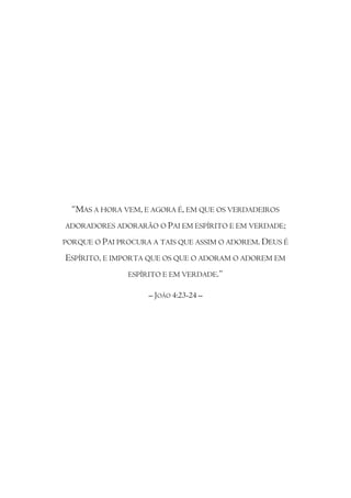 “MAS A HORA VEM, E AGORA É, EM QUE OS VERDADEIROS
ADORADORES ADORARÃO O PAI EM ESPÍRITO E EM VERDADE;

PORQUE O PAI PROCURA A TAIS QUE ASSIM O ADOREM. DEUS É

ESPÍRITO, E IMPORTA QUE OS QUE O ADORAM O ADOREM EM
               ESPÍRITO E EM VERDADE.”

                    – JOÃO 4:23-24 –
 