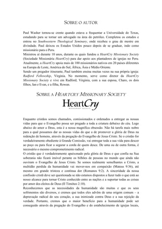 SOBRE O AUTOR
Paul Washer tornou-se crente quando estava a frequentar a Universidade do Texas,
estudando para se tornar um advogado na área do petróleo. Completou os estudos e
entrou no Southwestern Theological Seminary, onde recebeu o grau de mestre em
divindade. Paul deixou os Estados Unidos pouco depois de se graduar, indo como
missionário para o Peru.
Ministrou aí durante 10 anos, durante os quais fundou a HeartCry Missionary Society
(Sociedade Missionária HeartCry) para dar apoio aos plantadores de igrejas no Peru.
Atualmente, a HeartCry apoia mais de 100 missionários nativos em 20 países diferentes
na Europa de Leste, América do Sul, África, Ásia e Médio Oriente.
Sendo um pregador itinerante, Paul também ensina muitas vezes na sua própria igreja:
Radford Fellowship, Virginia. No momento, serve como diretor da HeartCry
Missionary Society e vive em Radford, Virginia, com a sua esposa, Charo, os dois
filhos, Ian e Evan, e a filha, Rowan.


          SOBRE A HEARTCRY MISSIONARY SOCIETY



Enquanto cristãos somos chamados, comissionados e ordenados a entregar as nossas
vidas para que o Evangelho possa ser pregado a toda a criatura debaixo do céu. Logo
abaixo do amor a Deus, esta é a nossa magnífica obsessão. Não há tarefa mais nobre
para a qual possamos dar as nossas vidas do que a de promover a glória de Deus na
redenção de homens, através da pregação do Evangelho de Jesus Cristo. Se o cristão for
verdadeiramente obediente à Grande Comissão, vai entregar toda a sua vida para descer
ao poço ou para ficar a segurar a corda de quem desce. De uma ou de outra forma, é
necessário o mesmo comprometimento radical.
O cristão que é verdadeiramente apaixonado pela glória de Deus e que confia na Sua
soberania não ficará imóvel perante os bilhões de pessoas no mundo que ainda não
ouviram o Evangelho de Jesus Cristo. Se somos realmente semelhantes a Cristo, a
multidão perdida da humanidade vai mover-nos em compaixão (Mateus 9:36), até
mesmo em grande tristeza e contínua dor (Romanos 9:2). A sinceridade da nossa
confissão cristã deve ser questionada se não estamos dispostos a fazer tudo o que está ao
nosso alcance para tornar Cristo conhecido entre as nações e a suportar todas as coisas
por amor dos eleitos de Deus (II Timóteo 2:10).
Reconhecemos que as necessidades da humanidade são muitas e que os seus
sofrimentos são diversos, e cremos que todos eles advêm de uma origem comum – a
depravação radical do seu coração, a sua inimizade contra Deus e a sua rejeição da
verdade. Portanto, cremos que o maior beneficio para a humanidade pode ser
conseguido através da pregação do Evangelho e do estabelecimento de igrejas locais,
 