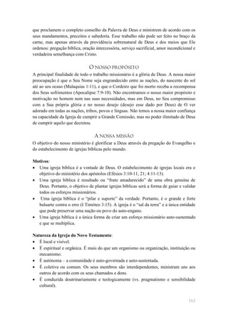 que proclamem o completo conselho da Palavra de Deus e ministrem de acordo com os
seus mandamentos, preceitos e sabedoria. Esse trabalho não pode ser feito no braço da
carne, mas apenas através da providência sobrenatural de Deus e dos meios que Ele
ordenou: pregação bíblica, oração intercessória, serviço sacrificial, amor incondicional e
verdadeira semelhança com Cristo.

                               O NOSSO PROPÓSITO
A principal finalidade de todo o trabalho missionário é a glória de Deus. A nossa maior
preocupação é que o Seu Nome seja engrandecido entre as nações, do nascente do sol
até ao seu ocaso (Malaquias 1:11), e que o Cordeiro que foi morto receba a recompensa
dos Seus sofrimentos (Apocalipse 7:9-10). Não encontramos o nosso maior propósito e
motivação no homem nem nas suas necessidades, mas em Deus, no Seu compromisso
com a Sua própria glória e no nosso desejo (desejo esse dado por Deus) de O ver
adorado em todas as nações, tribos, povos e línguas. Não temos a nossa maior confiança
na capacidade da Igreja de cumprir a Grande Comissão, mas no poder ilimitado de Deus
de cumprir aquilo que decretou.

                                  A NOSSA MISSÃO
O objetivo do nosso ministério é glorificar a Deus através da pregação do Evangelho e
do estabelecimento de igrejas bíblicas pelo mundo.

Motivos:
 Uma igreja bíblica é a vontade de Deus. O estabelecimento de igrejas locais era o
  objetivo do ministério dos apóstolos (Efésios 3:10-11, 21; 4:11-13).
 Uma igreja bíblica é resultado ou ―fruto amadurecido‖ de uma obra genuína de
  Deus. Portanto, o objetivo de plantar igrejas bíblicas será a forma de guiar e validar
  todos os esforços missionários.
 Uma igreja bíblica é o ―pilar e suporte‖ da verdade. Portanto, é o grande e forte
  baluarte contra o erro (I Timóteo 3:15). A igreja é o ―sal da terra‖ e a única entidade
  que pode preservar uma nação ou povo do auto-engano.
 Uma igreja bíblica é a única forma de criar um esforço missionário auto-sustentado
  e que se multiplica.

Natureza da Igreja do Novo Testamento:
 É local e visível.
 É espiritual e orgânica. É mais do que um organismo ou organização, instituição ou
   mecanismo.
 É autónoma – a comunidade é auto-governada e auto-sustentada.
 É coletiva ou comum. Os seus membros são interdependentes, ministram uns aos
   outros de acordo com os seus chamados e dons.
 É conduzida doutrinariamente e teologicamente (vs. pragmatismo e sensibilidade
   cultural).


                                                                                      162
 