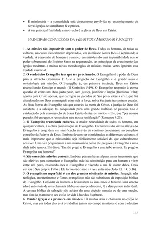    É missionária – a comunidade está diretamente envolvida no estabelecimento de
    novas igrejas de semelhante fé e prática.
   A sua principal finalidade e motivação é a glória de Deus em Cristo.

    PRINCIPAIS CONVICÇÕES DA HEARTCRY MISSIONARY SOCIETY

1. As missões são impossíveis sem o poder de Deus. Todos os homens, de todas as
culturas, nasceram radicalmente depravados, em inimizade contra Deus e reprimindo a
verdade. A conversão do homem e o avanço em missões são uma impossibilidade sem o
poder sobrenatural do Espírito Santo na regeneração. As estratégias de crescimento das
igrejas modernas e muitas novas metodologias de missões muitas vezes ignoram esta
verdade essencial.
2. O verdadeiro Evangelho tem que ser proclamado. O Evangelho é o poder de Deus
para a salvação (Romanos 1:16) e a pregação do Evangelho é o grande meio e
metodologia em missões. O Evangelho é, em primeira instância, Deus em Cristo
reconciliando Consigo o mundo (II Coríntios 5:19). O Evangelho responde à eterna
questão do como um Deus justo pode, com justiça, justificar o ímpio (Romanos 3:26);
aponta para Cristo apenas, que carregou os pecados do Seu povo sobre a cruz, que foi
abandonado por Deus e esmagado com toda a força, sob a Sua justa ira contra o pecado.
As Boas Novas do Evangelho são que através da morte de Cristo, a justiça de Deus foi
satisfeita, e a salvação foi conquistada para uma grande multidão de pessoas. Isto é
evidenciado pela ressurreição de Jesus Cristo dentre os mortos – Ele, que ―por nossos
pecados foi entregue, e ressuscitou para nossa justificação‖ (Romanos 4:25).
3. O Evangelho transcende culturas. A maior necessidade de todos os homens, em
qualquer cultura, é a clara proclamação do Evangelho. Os homens são salvos através do
Evangelho e progridem em santificação através do contínuo crescimento no completo
conselho da Palavra de Deus. Embora devam ser consideradas as diferenças culturais, é
mais importante que o missionário seja biblicamente sensível do que culturalmente
sensível. Uma vez perguntaram a um missionário como ele pregava o Evangelho a uma
dada tribo remota. Ele disse: ―Eu não prego o Evangelho a uma tribo remota. Eu prego o
Evangelho aos homens!‖
4. São essenciais missões pessoais. Embora possam haver alguns meios impessoais que
são efetivos para comunicar o Evangelho, não há substituição para um homem a viver
entre um povo, ensinando-lhes o Evangelho e vivendo a sua fé diante deles. Deus
enviou o Seu próprio Filho e Ele tornou-Se carne e viveu entre nós (João 1:1, 14; 3:16).
5. O evangelismo superficial é um dos grandes obstáculos às missões. Pregação não
teológica, entretenimento e filmes evangélicos não são substitutos da exposição bíblica
do Evangelho. Convidar os homens a levantarem as suas mãos e fazerem uma oração
não é substituto de uma chamada bíblica ao arrependimento, fé e discipulado individual.
A certeza bíblica da salvação não advém de uma decisão passada ou de uma oração,
mas sim do examinar o seu estilo de vida à luz das Escrituras.
6. Plantar igrejas é a primeira em missões. Há muitos dons e chamadas no corpo de
Cristo, mas em todos eles está o trabalhar juntos no campo missionário com o objetivo

                                                                                    163
 
