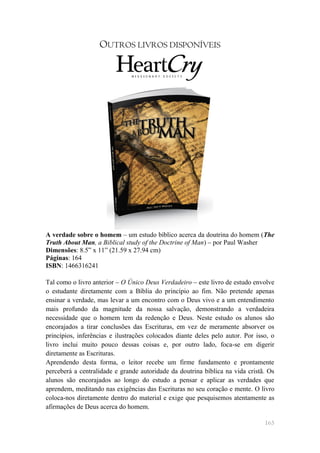 OUTROS LIVROS DISPONÍVEIS




A verdade sobre o homem – um estudo bíblico acerca da doutrina do homem (The
Truth About Man, a Biblical study of the Doctrine of Man) – por Paul Washer
Dimensões: 8.5‖ x 11‖ (21.59 x 27.94 cm)
Páginas: 164
ISBN: 1466316241

Tal como o livro anterior – O Único Deus Verdadeiro – este livro de estudo envolve
o estudante diretamente com a Bíblia do princípio ao fim. Não pretende apenas
ensinar a verdade, mas levar a um encontro com o Deus vivo e a um entendimento
mais profundo da magnitude da nossa salvação, demonstrando a verdadeira
necessidade que o homem tem da redenção e Deus. Neste estudo os alunos são
encorajados a tirar conclusões das Escrituras, em vez de meramente absorver os
princípios, inferências e ilustrações colocados diante deles pelo autor. Por isso, o
livro inclui muito pouco dessas coisas e, por outro lado, foca-se em digerir
diretamente as Escrituras.
Aprendendo desta forma, o leitor recebe um firme fundamento e prontamente
perceberá a centralidade e grande autoridade da doutrina bíblica na vida cristã. Os
alunos são encorajados ao longo do estudo a pensar e aplicar as verdades que
aprendem, meditando nas exigências das Escrituras no seu coração e mente. O livro
coloca-nos diretamente dentro do material e exige que pesquisemos atentamente as
afirmações de Deus acerca do homem.

                                                                                165
 