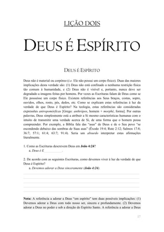 LIÇÃO DOIS


DEUS É ESPÍRITO
                              DEUS É ESPÍRITO
Deus não é material ou corpóreo (i.e. Ele não possui um corpo físico). Duas das maiores
implicações desta verdade são: (1) Deus não está confinado a nenhuma restrição física
tão comum à humanidade, e (2) Deus não é visível e, portanto, nunca deve ser
degradado a imagens feitas por homens. Por vezes as Escrituras falam de Deus como se
Ele possuísse um corpo físico. Existem referências aos Seus braços, costas, sopro,
ouvidos, olhos, rosto, pés, dedos, etc. Como se explicam estas referências à luz da
verdade de que Deus é Espírito? Na teologia, estas referências são consideradas
expressões antropomórficas [Grego: anthrópos, homem + morphé, forma]. Por outras
palavras, Deus simplesmente está a atribuir a Si mesmo características humanas com o
intuito de transmitir uma verdade acerca de Si, de uma forma que o homem possa
compreender. Por exemplo, a Bíblia fala das ―asas‖ de Deus e de o Seu povo ―se
escondendo debaixo das sombras de Suas asas‖ (Êxodo 19:4; Rute 2:12; Salmos 17:8;
36:7; 57:1; 61:4; 63:7; 91:4). Seria um absurdo interpretar estas afirmações
literalmente.

1. Como as Escrituras descrevem Deus em João 4:24?
    a. Deus é E___________.

2. De acordo com as seguintes Escrituras, como devemos viver à luz da verdade de que
Deus é Espírito?
    a. Devemos adorar a Deus sinceramente (João 4:24).
______________________________________________________________________
______________________________________________________________________
______________________________________________________________________
______________________________________________________________________
______________________________________________________________________

Nota: A referência a adorar a Deus ―em espírito‖ tem duas possíveis implicações: (1)
Devemos adorar a Deus com todo nosso ser, sincera e profundamente. (2) Devemos
adorar a Deus no poder e sob a direção do Espírito Santo. A referência a adorar a Deus

                                                                                    17
 